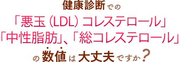 健康診断での「悪玉（LDL）コレステロール」「中性脂肪」、「総コレステロール」の数値は大丈夫ですか？