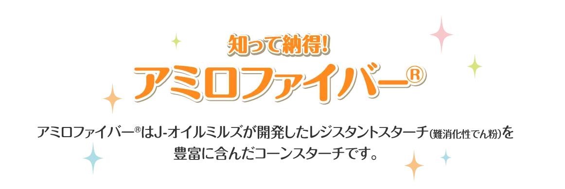 アミロファイバー® アミロファイバーはJ-オイルミルズが開発したレジスタントスターチ（難消化性でん粉）を豊富に含んだコーンスターチです。